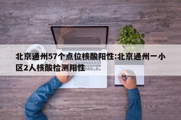 北京通州57个点位核酸阳性:北京通州一小区2人核酸检测阳性