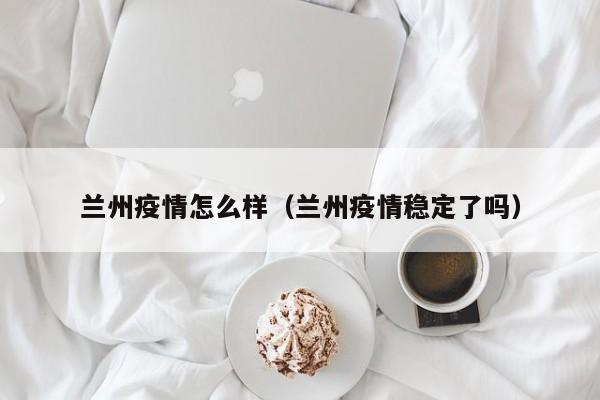 兰州疫情怎么样（兰州疫情稳定了吗）