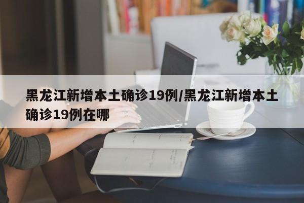 黑龙江新增本土确诊19例/黑龙江新增本土确诊19例在哪