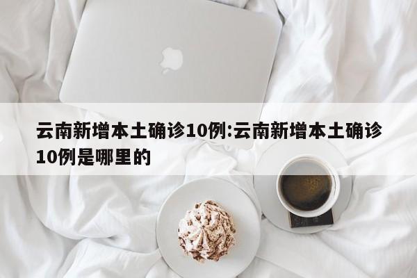 云南新增本土确诊10例:云南新增本土确诊10例是哪里的