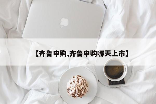 【齐鲁申购,齐鲁申购哪天上市】