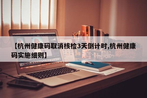 【杭州健康码取消核检3天倒计时,杭州健康码实施细则】