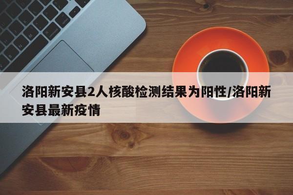 洛阳新安县2人核酸检测结果为阳性/洛阳新安县最新疫情