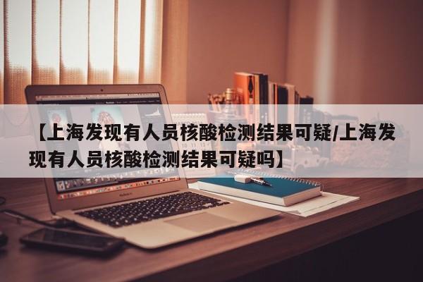 【上海发现有人员核酸检测结果可疑/上海发现有人员核酸检测结果可疑吗】