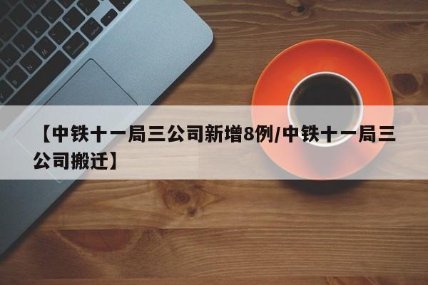 【中铁十一局三公司新增8例/中铁十一局三公司搬迁】