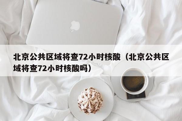 北京公共区域将查72小时核酸（北京公共区域将查72小时核酸吗）