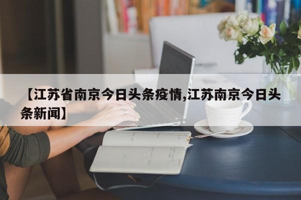 【江苏省南京今日头条疫情,江苏南京今日头条新闻】