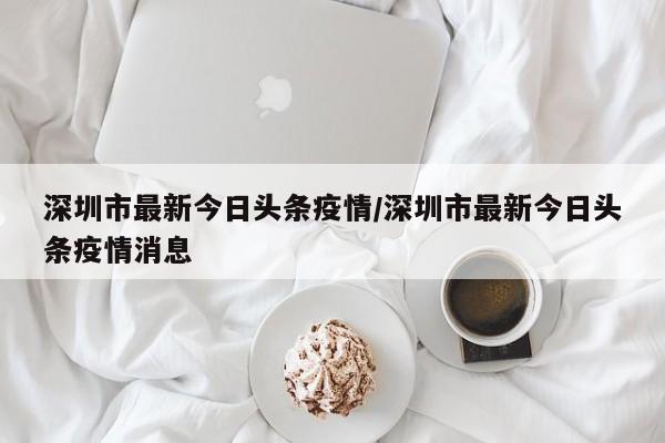 深圳市最新今日头条疫情/深圳市最新今日头条疫情消息