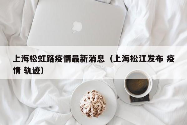 上海松虹路疫情最新消息（上海松江发布 疫情 轨迹）