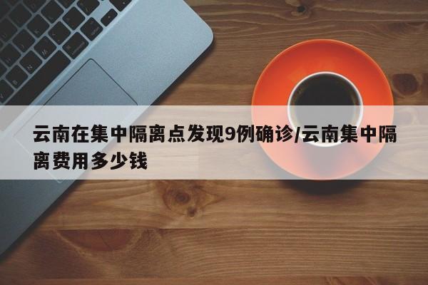 云南在集中隔离点发现9例确诊/云南集中隔离费用多少钱