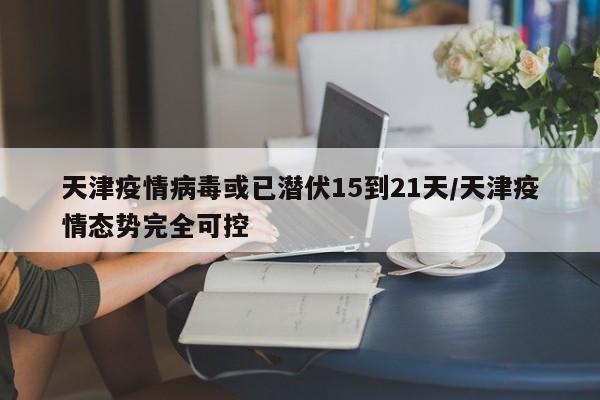 天津疫情病毒或已潜伏15到21天/天津疫情态势完全可控
