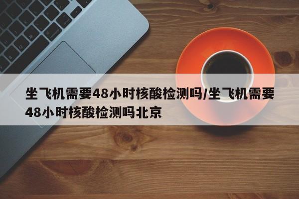 坐飞机需要48小时核酸检测吗/坐飞机需要48小时核酸检测吗北京