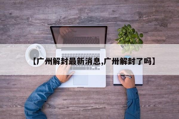 【广州解封最新消息,广卅解封了吗】