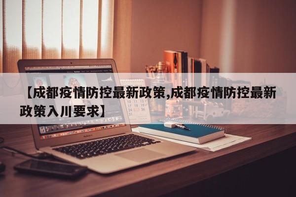 【成都疫情防控最新政策,成都疫情防控最新政策入川要求】