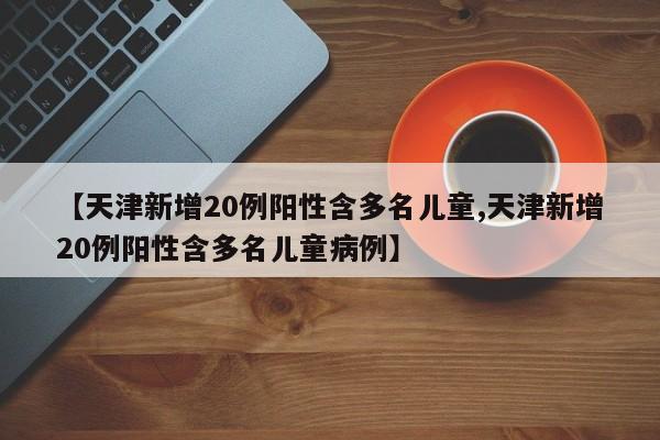 【天津新增20例阳性含多名儿童,天津新增20例阳性含多名儿童病例】