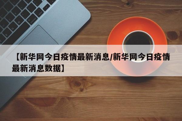 【新华网今日疫情最新消息/新华网今日疫情最新消息数据】