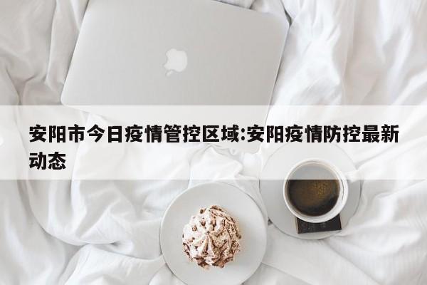 安阳市今日疫情管控区域:安阳疫情防控最新动态