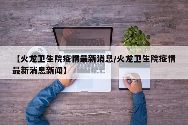 【火龙卫生院疫情最新消息/火龙卫生院疫情最新消息新闻】