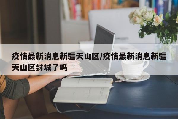 疫情最新消息新疆天山区/疫情最新消息新疆天山区封城了吗