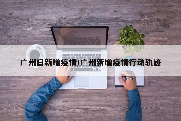 广州日新增疫情/广州新增疫情行动轨迹