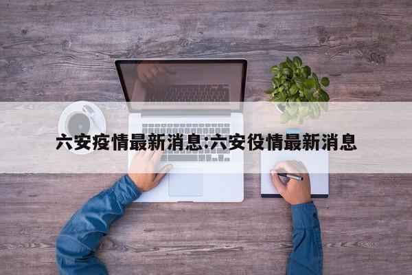 六安疫情最新消息:六安役情最新消息