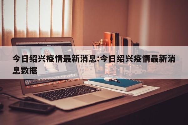 今日绍兴疫情最新消息:今日绍兴疫情最新消息数据