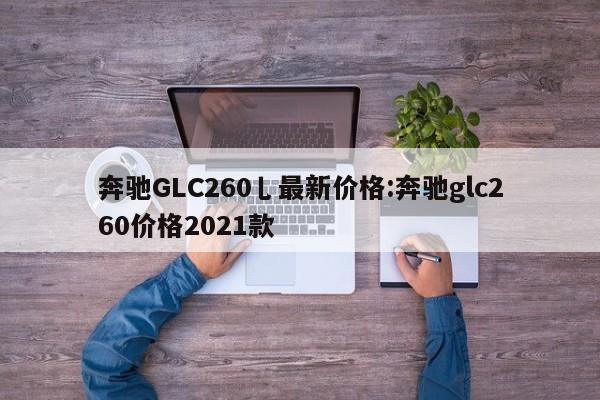奔驰GLC260乚最新价格:奔驰glc260价格2021款