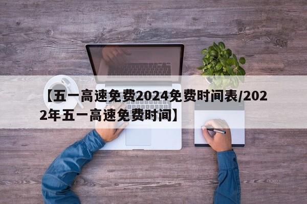 【五一高速免费2024免费时间表/2022年五一高速免费时间】
