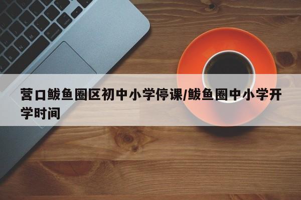 营口鲅鱼圈区初中小学停课/鲅鱼圈中小学开学时间