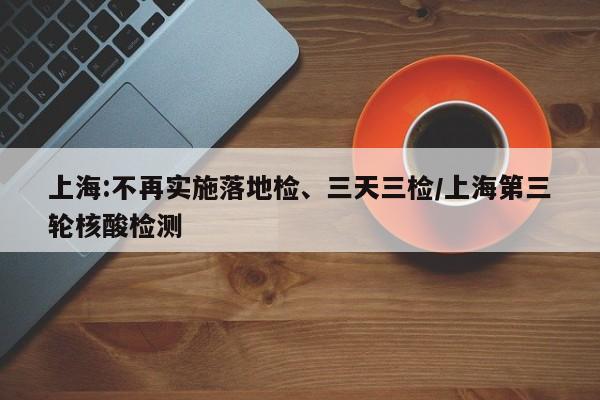 上海:不再实施落地检、三天三检/上海第三轮核酸检测