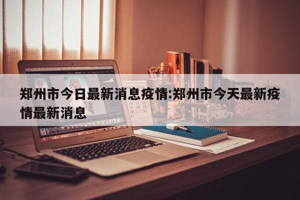 郑州市今日最新消息疫情:郑州市今天最新疫情最新消息