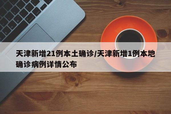 天津新增21例本土确诊/天津新增1例本地确诊病例详情公布