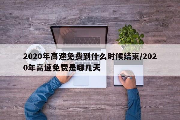 2020年高速免费到什么时候结束/2020年高速免费是哪几天