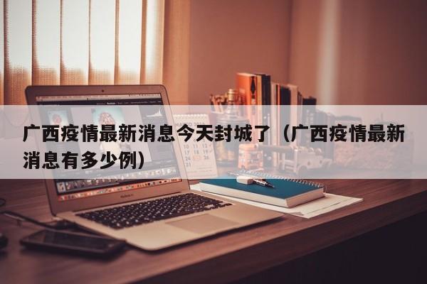 广西疫情最新消息今天封城了（广西疫情最新消息有多少例）