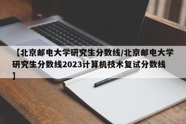 【北京邮电大学研究生分数线/北京邮电大学研究生分数线2023计算机技术复试分数线】