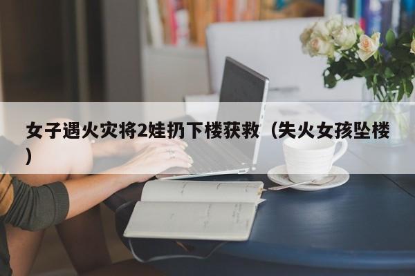 女子遇火灾将2娃扔下楼获救（失火女孩坠楼）