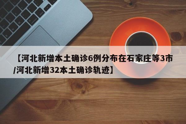 【河北新增本土确诊6例分布在石家庄等3市/河北新增32本土确诊轨迹】