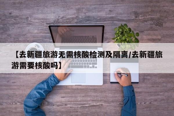 【去新疆旅游无需核酸检测及隔离/去新疆旅游需要核酸吗】
