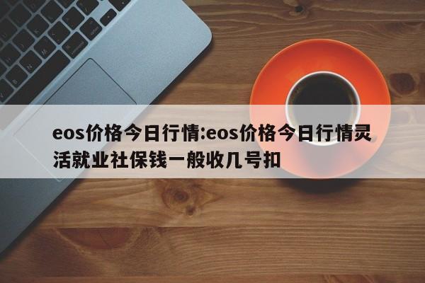 eos价格今日行情:eos价格今日行情灵活就业社保钱一般收几号扣