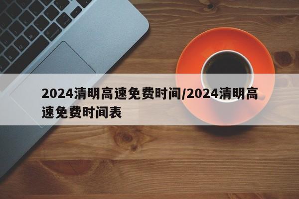 2024清明高速免费时间/2024清明高速免费时间表