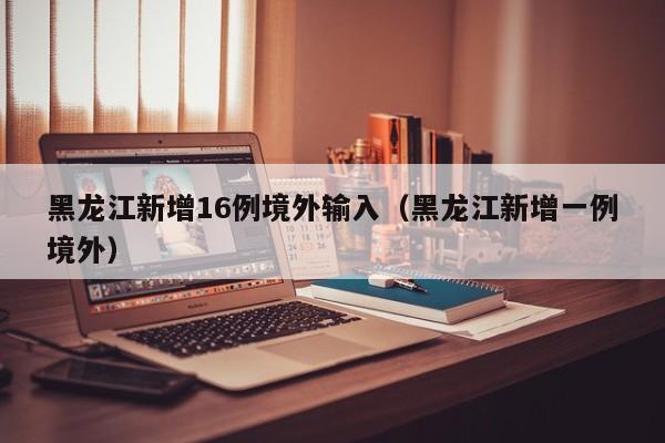 黑龙江新增16例境外输入（黑龙江新增一例境外）