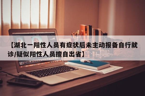 【湖北一阳性人员有症状后未主动报备自行就诊/疑似阳性人员擅自出省】