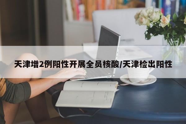 天津增2例阳性开展全员核酸/天津检出阳性