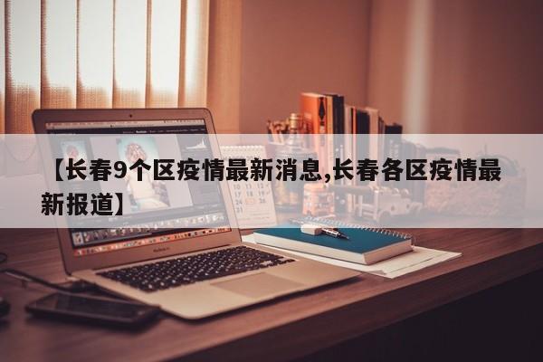 【长春9个区疫情最新消息,长春各区疫情最新报道】