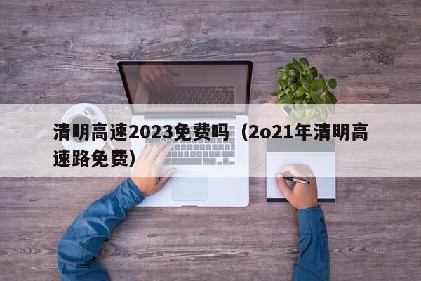 清明高速2023免费吗（2o21年清明高速路免费）