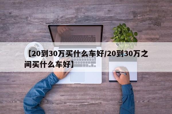 【20到30万买什么车好/20到30万之间买什么车好】