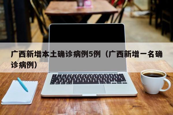 广西新增本土确诊病例5例（广西新增一名确诊病例）