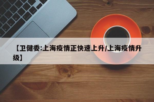 【卫健委:上海疫情正快速上升/上海疫情升级】