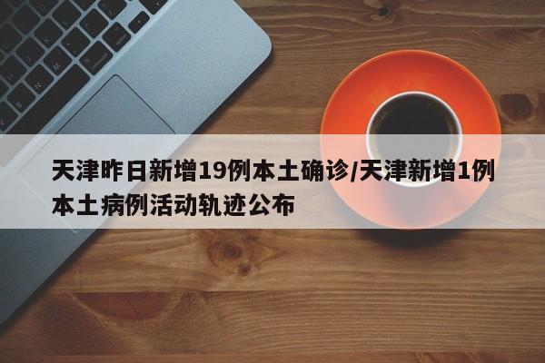 天津昨日新增19例本土确诊/天津新增1例本土病例活动轨迹公布