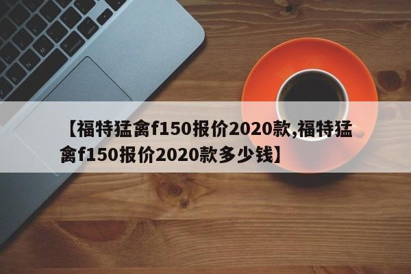 【福特猛禽f150报价2020款,福特猛禽f150报价2020款多少钱】